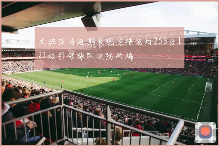 文班亚马近期表现惊艳场均258分121板引领球队攻防两端