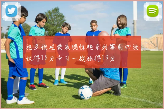 施罗德逆袭表现惊艳系列赛前四场仅得18分今日一战独得19分