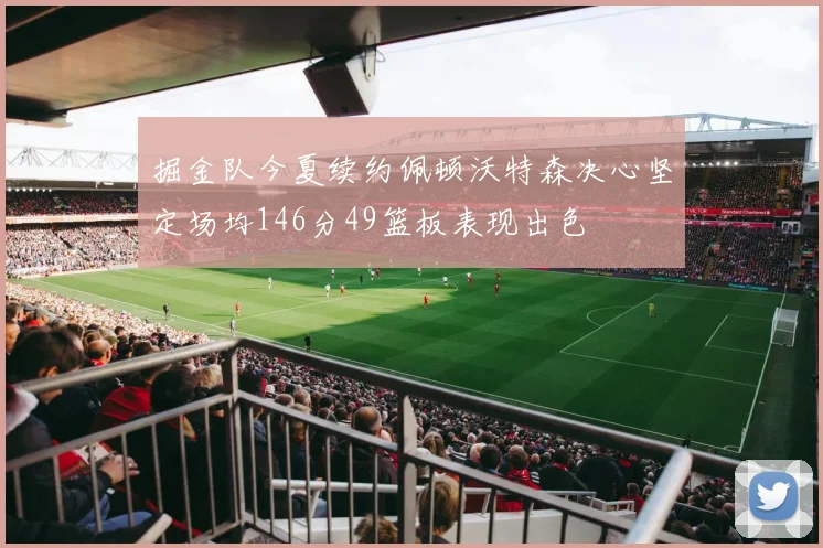 掘金队今夏续约佩顿沃特森决心坚定场均146分49篮板表现出色