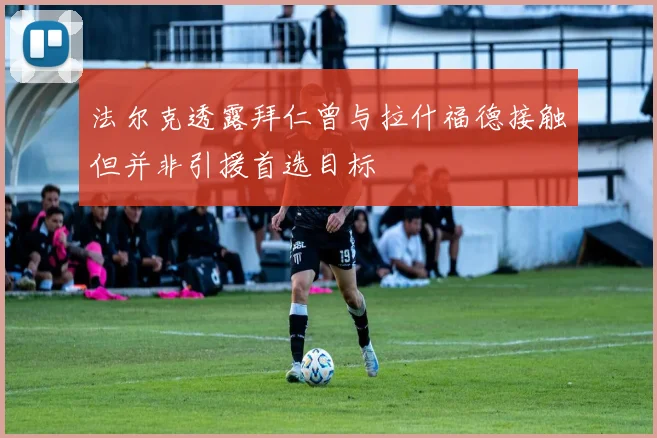 法尔克透露拜仁曾与拉什福德接触但并非引援首选目标