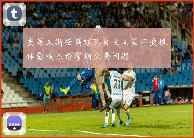 史蒂文斯强调球队自主决策不受媒体影响杰伦布朗交易问题