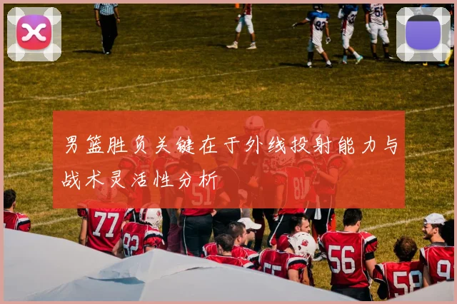 男篮胜负关键在于外线投射能力与战术灵活性分析