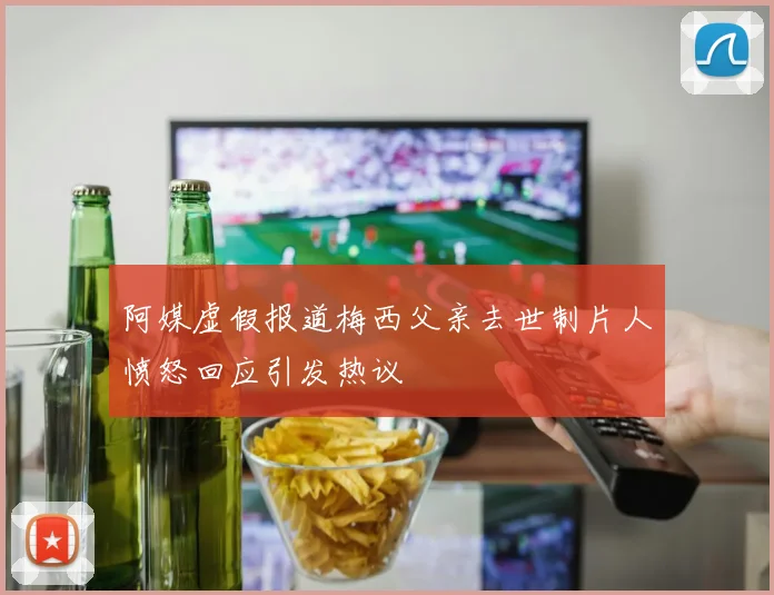 阿媒虚假报道梅西父亲去世制片人愤怒回应引发热议