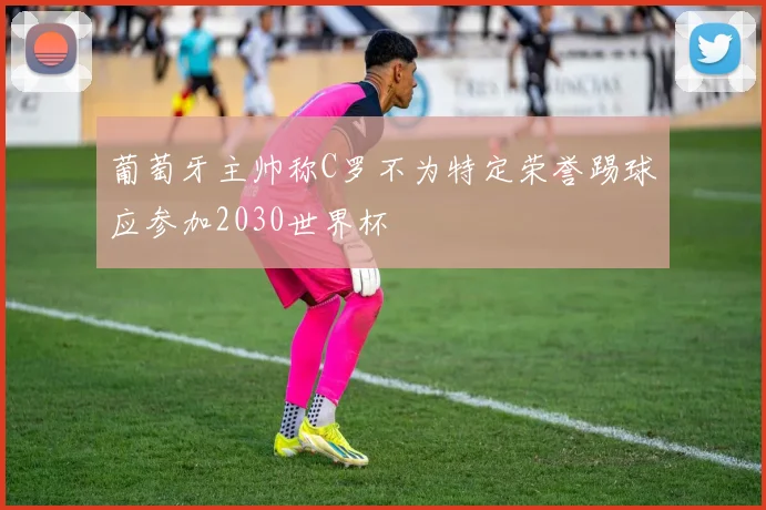 葡萄牙主帅称C罗不为特定荣誉踢球应参加2030世界杯