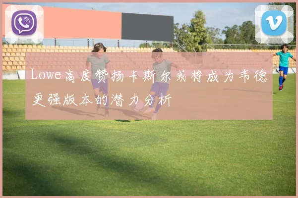 Lowe高度赞扬卡斯尔或将成为韦德更强版本的潜力分析