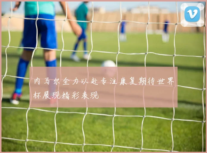 内马尔全力以赴专注康复期待世界杯展现精彩表现