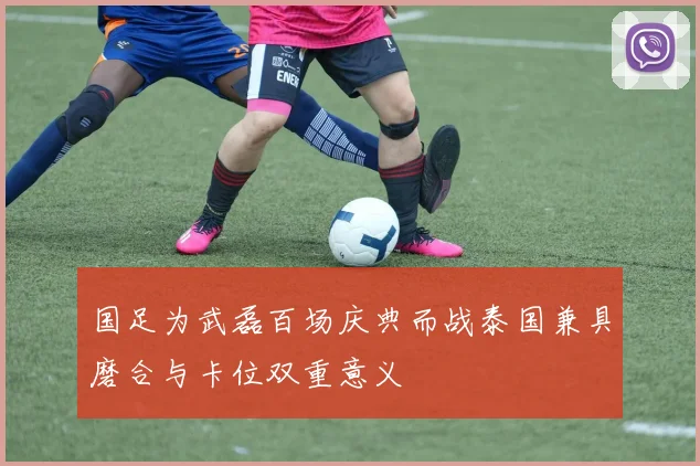 国足为武磊百场庆典而战泰国兼具磨合与卡位双重意义
