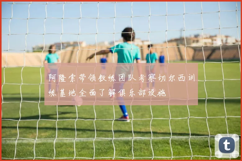 阿隆索带领教练团队考察切尔西训练基地全面了解俱乐部设施