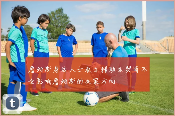 詹姆斯身边人士表示辅助东契奇不会影响詹姆斯的决策方向