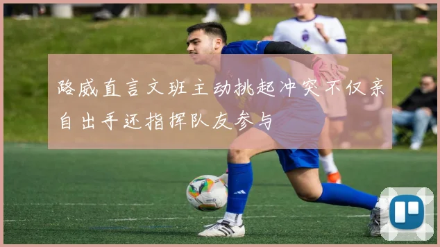 路威直言文班主动挑起冲突不仅亲自出手还指挥队友参与