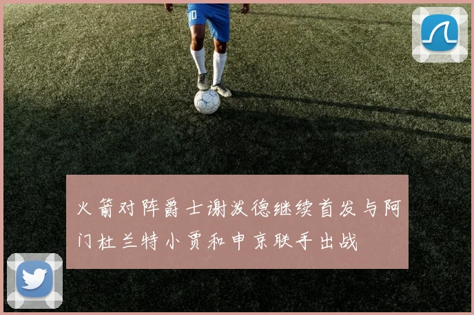 火箭对阵爵士谢泼德继续首发与阿门杜兰特小贾和申京联手出战