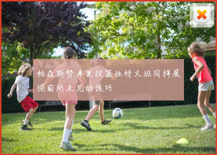 帕森斯赞库里投篮独特文班同样展现前所未见的技巧
