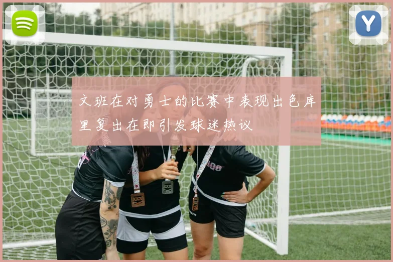 文班在对勇士的比赛中表现出色库里复出在即引发球迷热议