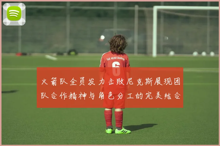 火箭队全员发力击败尼克斯展现团队合作精神与角色分工的完美结合