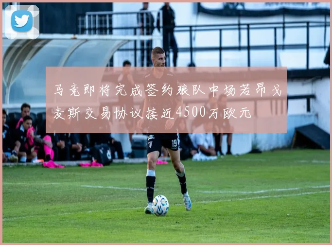 马竞即将完成签约狼队中场若昂戈麦斯交易协议接近4500万欧元