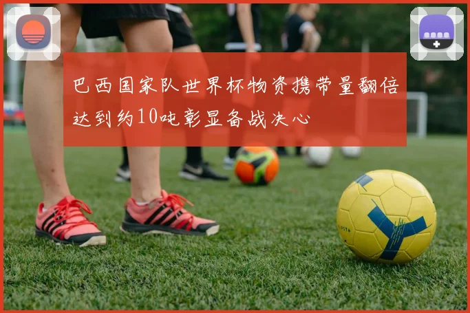 巴西国家队世界杯物资携带量翻倍达到约10吨彰显备战决心