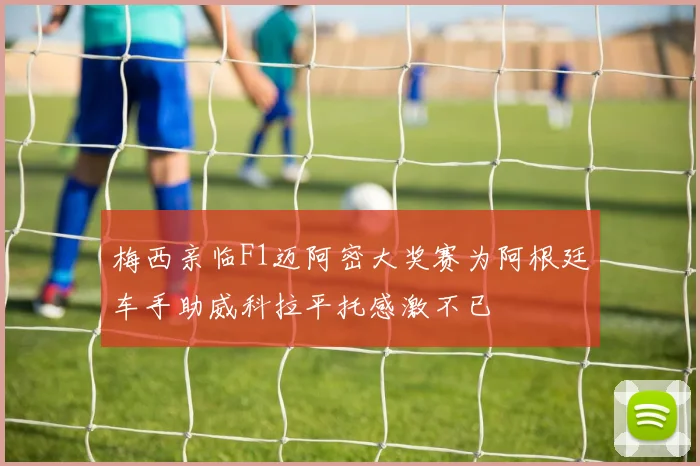 梅西亲临F1迈阿密大奖赛为阿根廷车手助威科拉平托感激不已