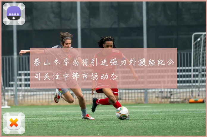 泰山冬季或将引进强力外援经纪公司关注中锋市场动态