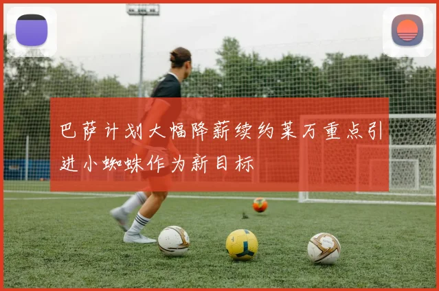 巴萨计划大幅降薪续约莱万重点引进小蜘蛛作为新目标