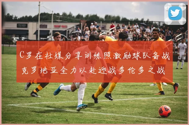 C罗在社媒分享训练照激励球队备战克罗地亚全力以赴迎战多伦多之战