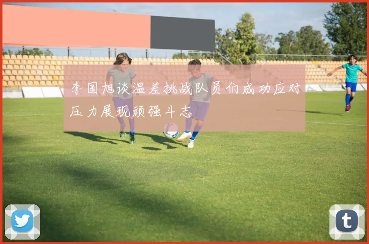 李国旭谈温差挑战队员们成功应对压力展现顽强斗志