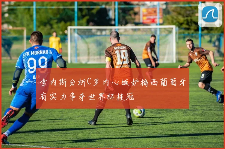 索内斯分析C罗内心嫉妒梅西葡萄牙有实力争夺世界杯桂冠