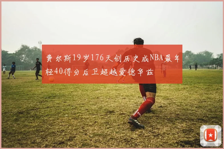 费尔斯19岁176天创历史成NBA最年轻40得分后卫超越爱德华兹
