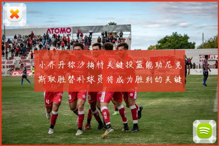 小乔丹称沙梅特关键投篮能助尼克斯取胜替补球员将成为胜利的关键因素