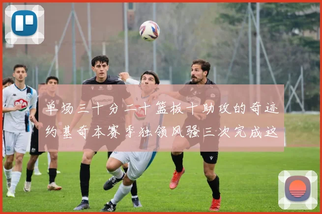 单场三十分二十篮板十助攻的奇迹约基奇本赛季独领风骚三次完成这一壮举